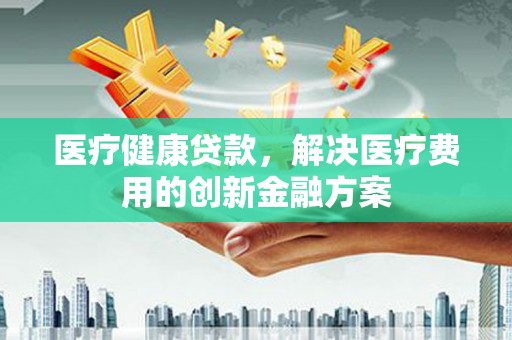 腾冲医疗健康贷款，解决医疗费用的创新金融方案