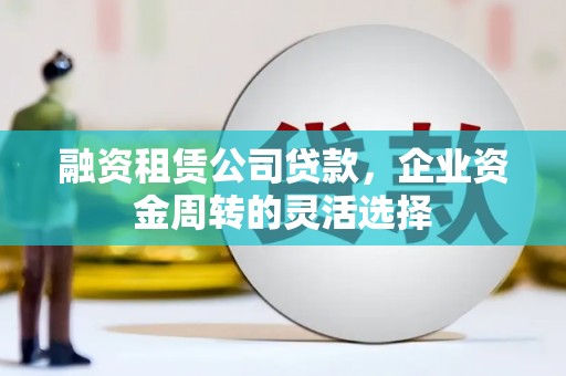 腾冲融资租赁公司贷款，企业资金周转的灵活选择