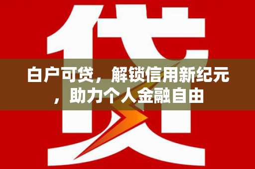 腾冲白户可贷，解锁信用新纪元，助力个人金融自由