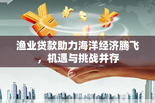 腾冲渔业贷款助力海洋经济腾飞，机遇与挑战并存