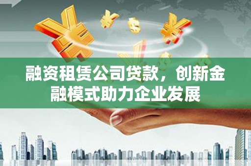 腾冲融资租赁公司贷款，创新金融模式助力企业发展