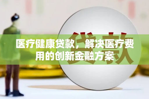 腾冲医疗健康贷款，解决医疗费用的创新金融方案