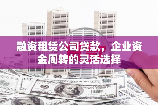 腾冲融资租赁公司贷款，企业资金周转的灵活选择